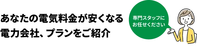 あなたの電気料金が安くなる電力会社、プランをご紹介 専門スタッフにお任せください
