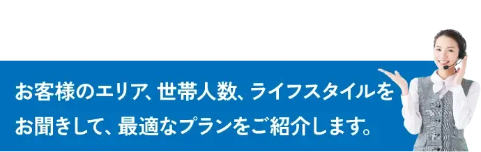 お客様のエリア、世帯人数、ライフスタイルをお聞きして、最適なプランをご紹介します。